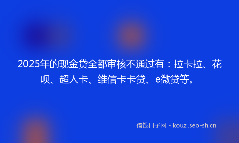 2025年的现金贷全都审核不通过有：拉卡拉、花呗、超人卡、维信卡卡贷、e微贷等。