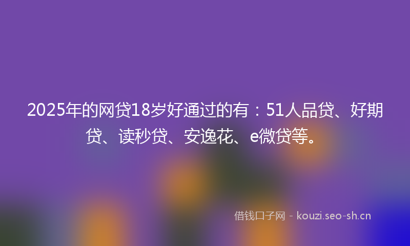 2025年的网贷18岁好通过的有：51人品贷、好期贷、读秒贷、安逸花、e微贷等。