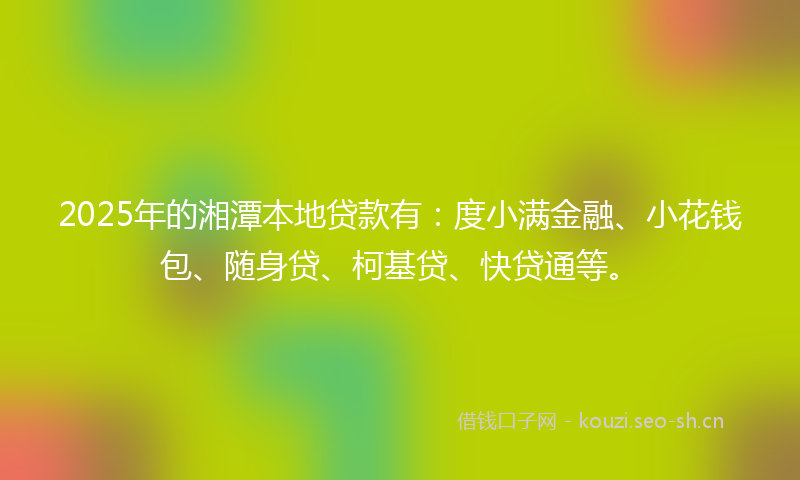2025年的湘潭本地贷款有：度小满金融、小花钱包、随身贷、柯基贷、快贷通等。