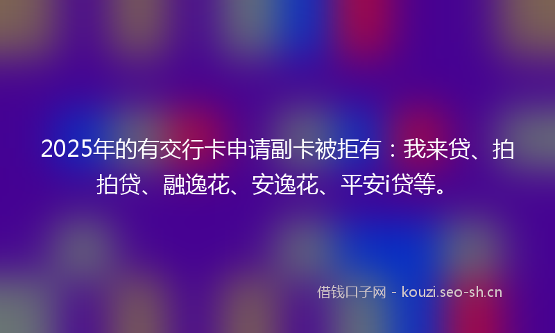 2025年的有交行卡申请副卡被拒有：我来贷、拍拍贷、融逸花、安逸花、平安i贷等。