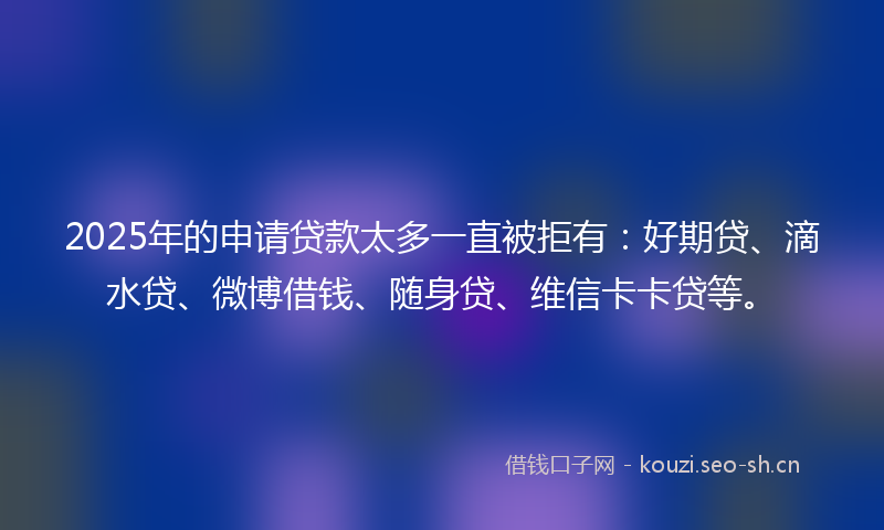 2025年的申请贷款太多一直被拒有：好期贷、滴水贷、微博借钱、随身贷、维信卡卡贷等。