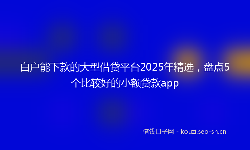 白户能下款的大型借贷平台2025年精选，盘点5个比较好的小额贷款app
