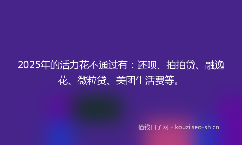 2025年的活力花不通过有：还呗、拍拍贷、融逸花、微粒贷、美团生活费等。