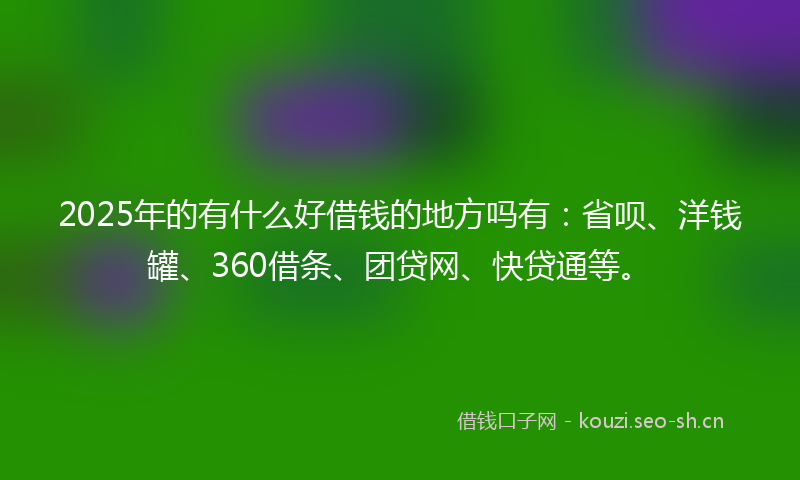 2025年的有什么好借钱的地方吗有：省呗、洋钱罐、360借条、团贷网、快贷通等。