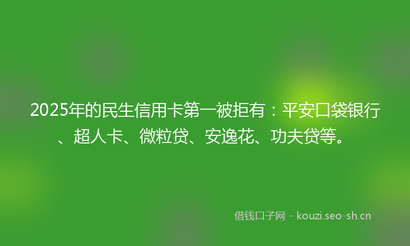 2025年的民生信用卡第一被拒有：平安口袋银行、超人卡、微粒贷、安逸花、功夫贷等。