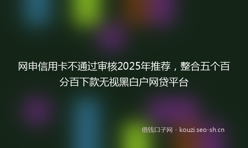网申信用卡不通过审核2025年推荐，整合五个百分百下款无视黑白户网贷平台
