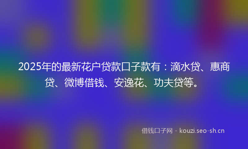 2025年的最新花户贷款口子款有:滴水贷、惠商贷、微博借钱、安逸花、功夫贷等。