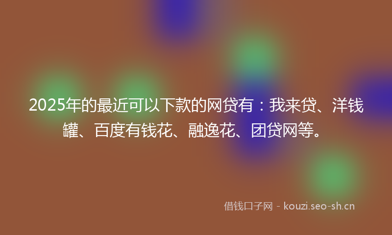 2025年的最近可以下款的网贷有：我来贷、洋钱罐、百度有钱花、融逸花、团贷网等。