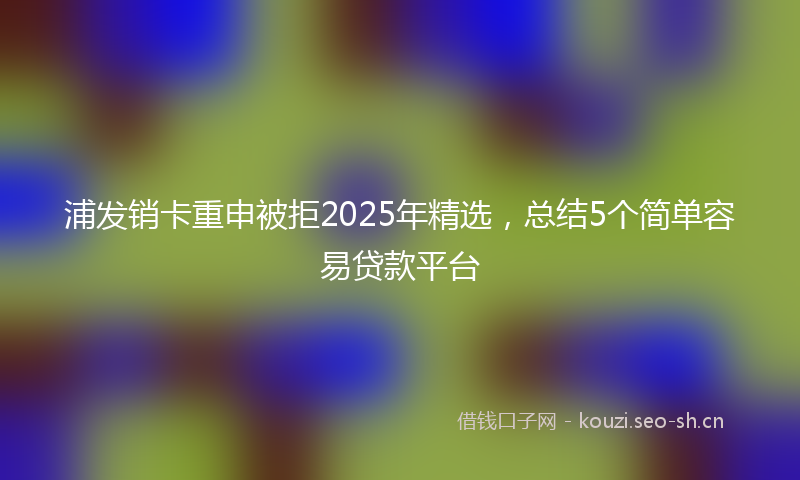 浦发销卡重申被拒2025年精选，总结5个简单容易贷款平台