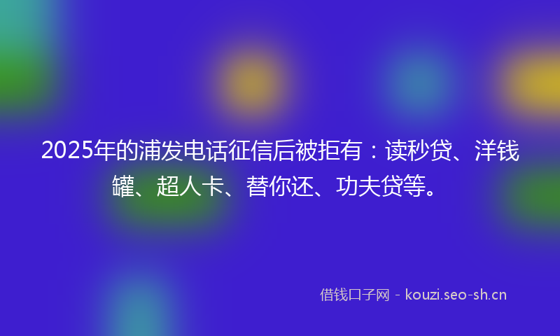 2025年的浦发电话征信后被拒有：读秒贷、洋钱罐、超人卡、替你还、功夫贷等。