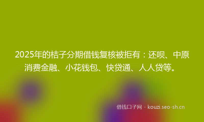2025年的桔子分期借钱复核被拒有：还呗、中原消费金融、小花钱包、快贷通、人人贷等。