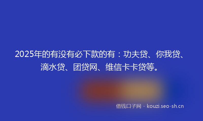 2025年的有没有必下款的有：功夫贷、你我贷、滴水贷、团贷网、维信卡卡贷等。