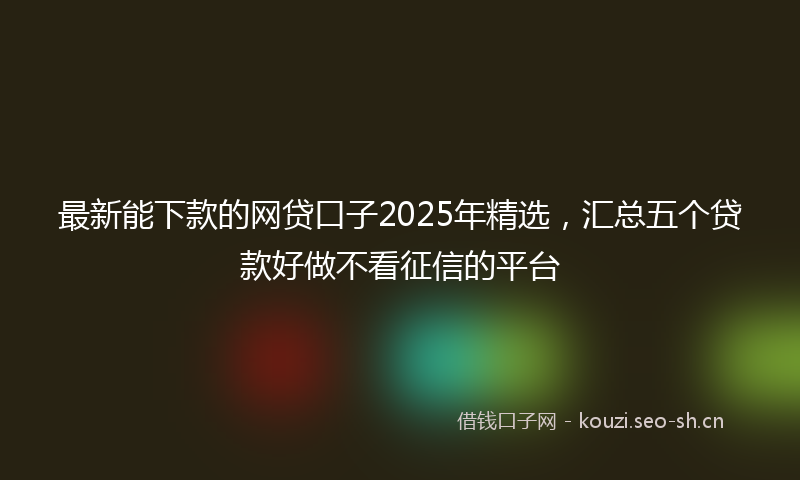 最新能下款的网贷口子2025年精选,汇总五个贷款好做不看征信的平台