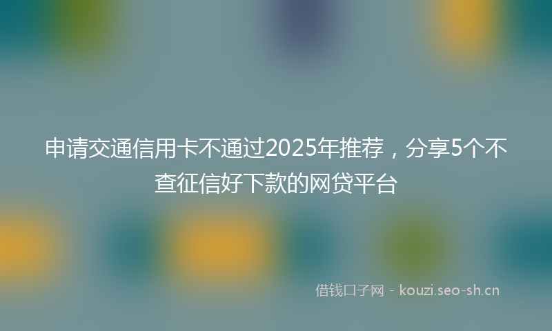 申请交通信用卡不通过2025年推荐，分享5个不查征信好下款的网贷平台