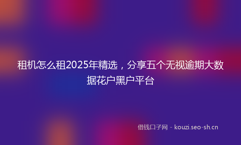 租机怎么租2025年精选，分享五个无视逾期大数据花户黑户平台