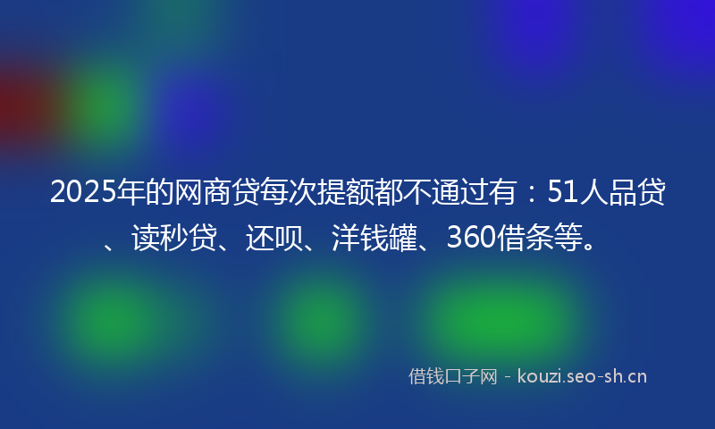 2025年的网商贷每次提额都不通过有：51人品贷、读秒贷、还呗、洋钱罐、360借条等。