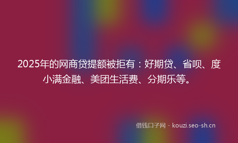 2025年的网商贷提额被拒有：好期贷、省呗、度小满金融、美团生活费、分期乐等。
