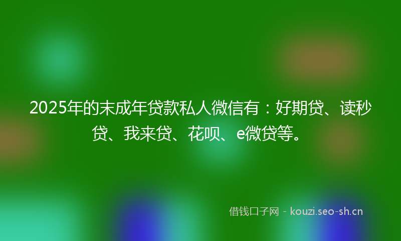 2025年的末成年贷款私人微信有：好期贷、读秒贷、我来贷、花呗、e微贷等。