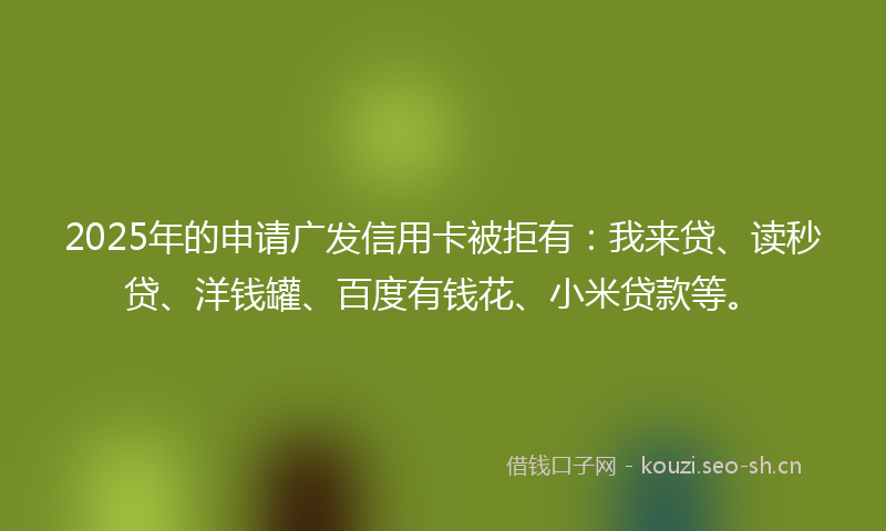 2025年的申请广发信用卡被拒有：我来贷、读秒贷、洋钱罐、百度有钱花、小米贷款等。