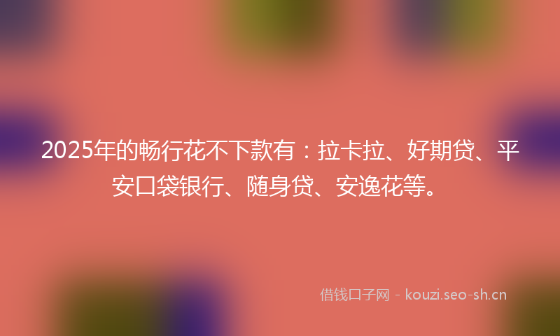 2025年的畅行花不下款有：拉卡拉、好期贷、平安口袋银行、随身贷、安逸花等。