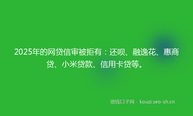 2025年的网贷信审被拒有：还呗、融逸花、惠商贷、小米贷款、信用卡贷等。