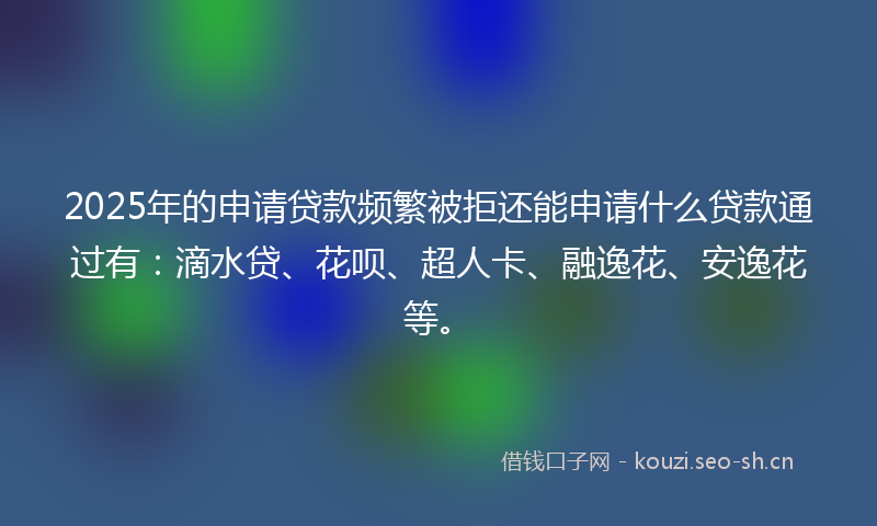 2025年的申请贷款频繁被拒还能申请什么贷款通过有：滴水贷、花呗、超人卡、融逸花、安逸花等。