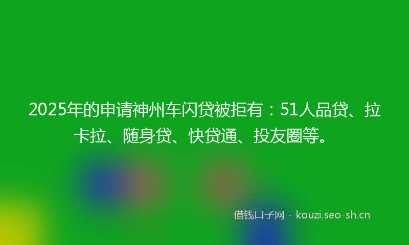 2025年的申请神州车闪贷被拒有：51人品贷、拉卡拉、随身贷、快贷通、投友圈等。
