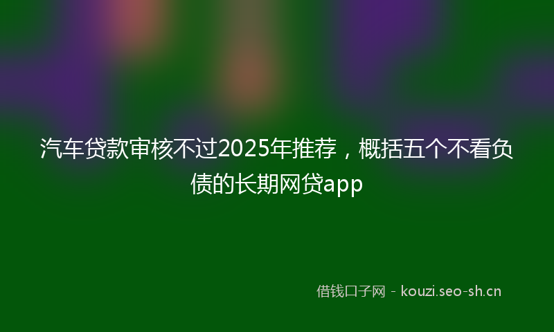 汽车贷款审核不过2025年推荐，概括五个不看负债的长期网贷app