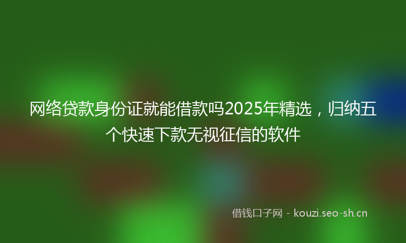 网络贷款身份证就能借款吗2025年精选，归纳五个快速下款无视征信的软件