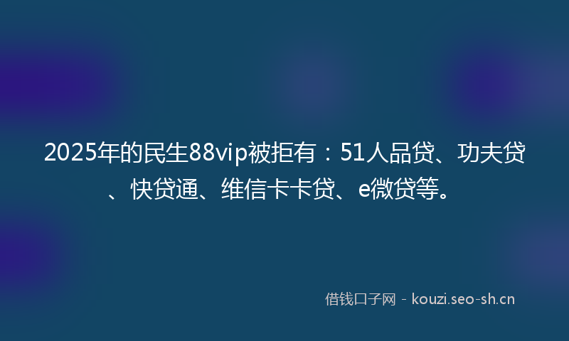 2025年的民生88vip被拒有：51人品贷、功夫贷、快贷通、维信卡卡贷、e微贷等。