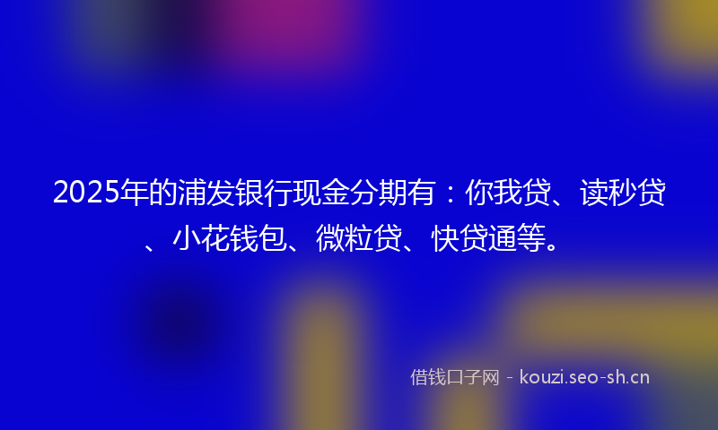 2025年的浦发银行现金分期有：你我贷、读秒贷、小花钱包、微粒贷、快贷通等。