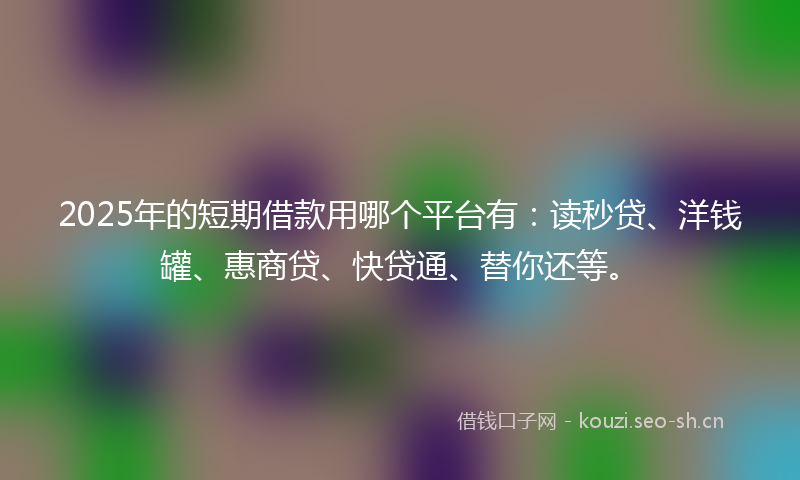 2025年的短期借款用哪个平台有：读秒贷、洋钱罐、惠商贷、快贷通、替你还等。