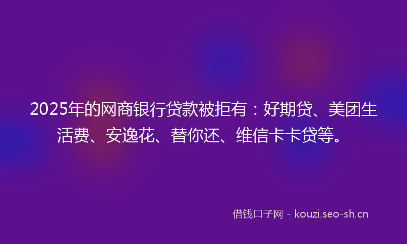 2025年的网商银行贷款被拒有：好期贷、美团生活费、安逸花、替你还、维信卡卡贷等。
