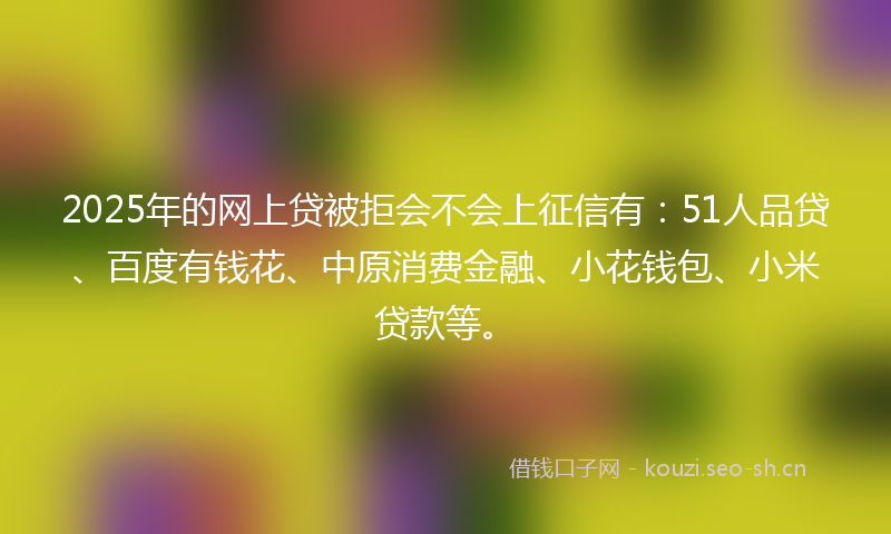 2025年的网上贷被拒会不会上征信有：51人品贷、百度有钱花、中原消费金融、小花钱包、小米贷款等。
