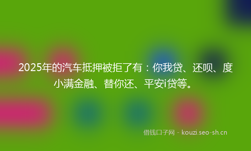 2025年的汽车抵押被拒了有:你我贷、还呗、度小满金融、替你还、平安i贷等。