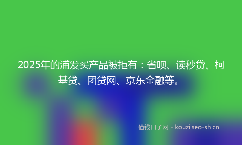 2025年的浦发买产品被拒有:省呗、读秒贷、柯基贷、团贷网、京东金融等。