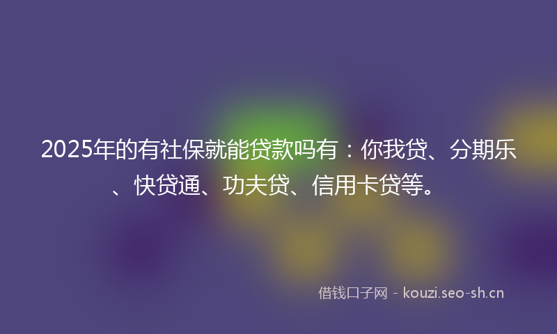 2025年的有社保就能贷款吗有：你我贷、分期乐、快贷通、功夫贷、信用卡贷等。