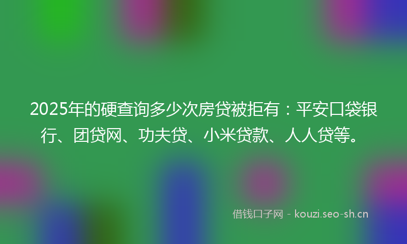 2025年的硬查询多少次房贷被拒有：平安口袋银行、团贷网、功夫贷、小米贷款、人人贷等。