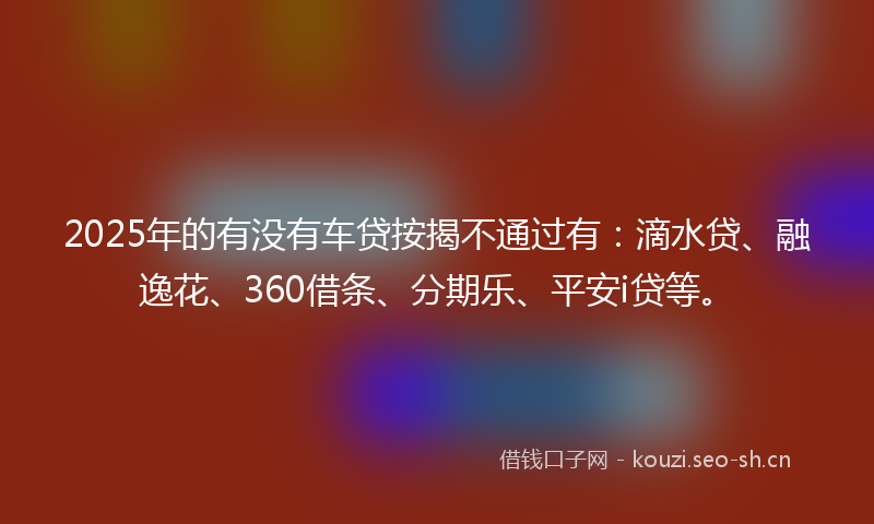 2025年的有没有车贷按揭不通过有：滴水贷、融逸花、360借条、分期乐、平安i贷等。