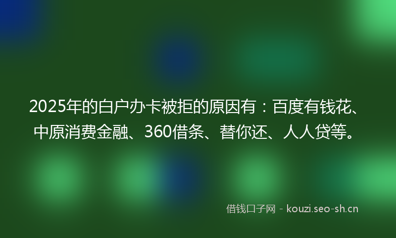 2025年的白户办卡被拒的原因有：百度有钱花、中原消费金融、360借条、替你还、人人贷等。