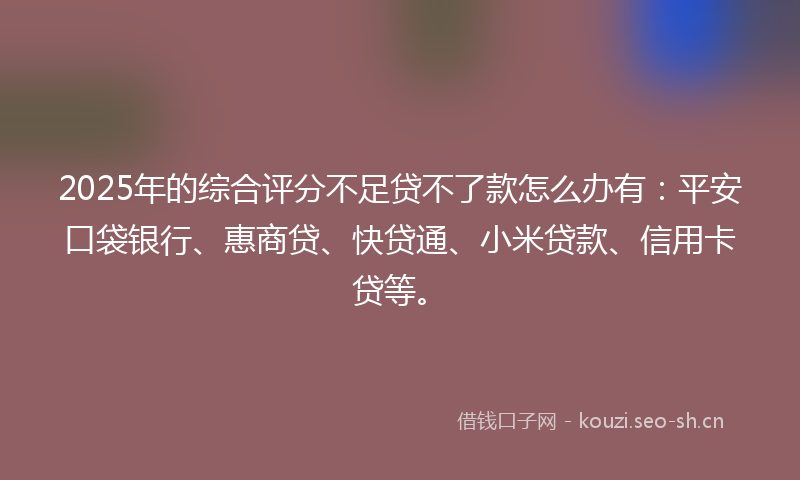 2025年的综合评分不足贷不了款怎么办有：平安口袋银行、惠商贷、快贷通、小米贷款、信用卡贷等。