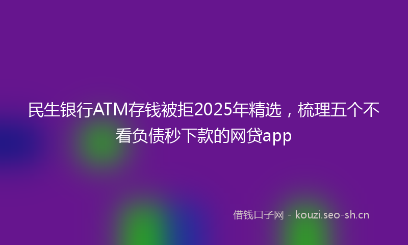 民生银行ATM存钱被拒2025年精选，梳理五个不看负债秒下款的网贷app