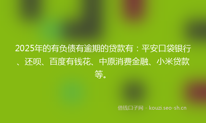 2025年的有负债有逾期的贷款有：平安口袋银行、还呗、百度有钱花、中原消费金融、小米贷款等。