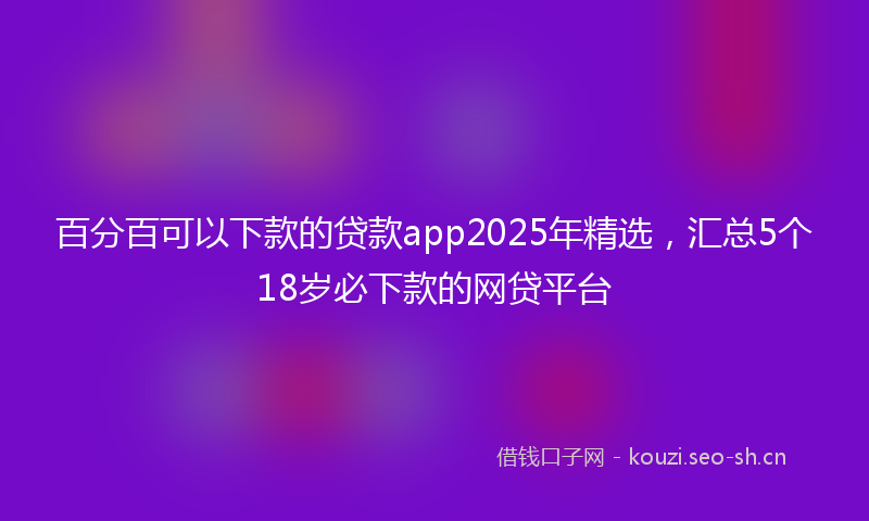 百分百可以下款的贷款app2025年精选，汇总5个18岁必下款的网贷平台
