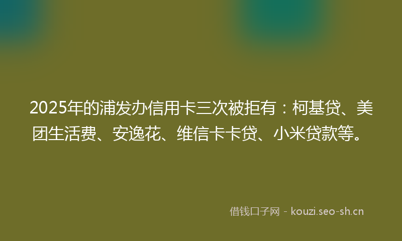 2025年的浦发办信用卡三次被拒有：柯基贷、美团生活费、安逸花、维信卡卡贷、小米贷款等。