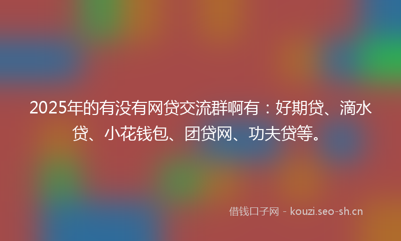 2025年的有没有网贷交流群啊有：好期贷、滴水贷、小花钱包、团贷网、功夫贷等。