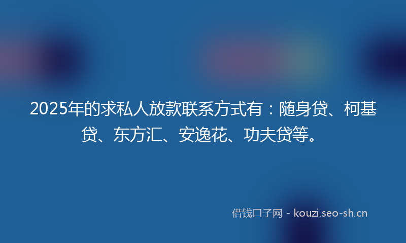 2025年的求私人放款联系方式有：随身贷、柯基贷、东方汇、安逸花、功夫贷等。