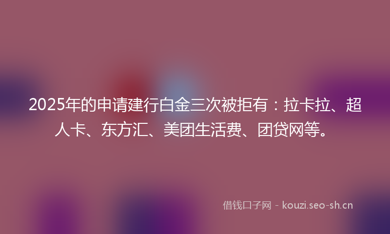 2025年的申请建行白金三次被拒有：拉卡拉、超人卡、东方汇、美团生活费、团贷网等。