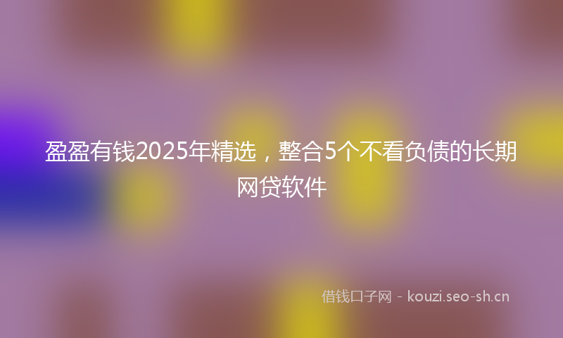 盈盈有钱2025年精选，整合5个不看负债的长期网贷软件