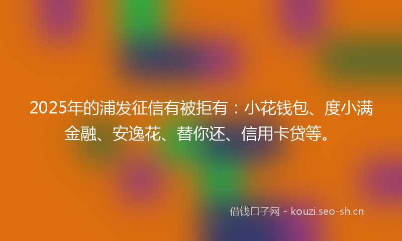 2025年的浦发征信有被拒有：小花钱包、度小满金融、安逸花、替你还、信用卡贷等。
